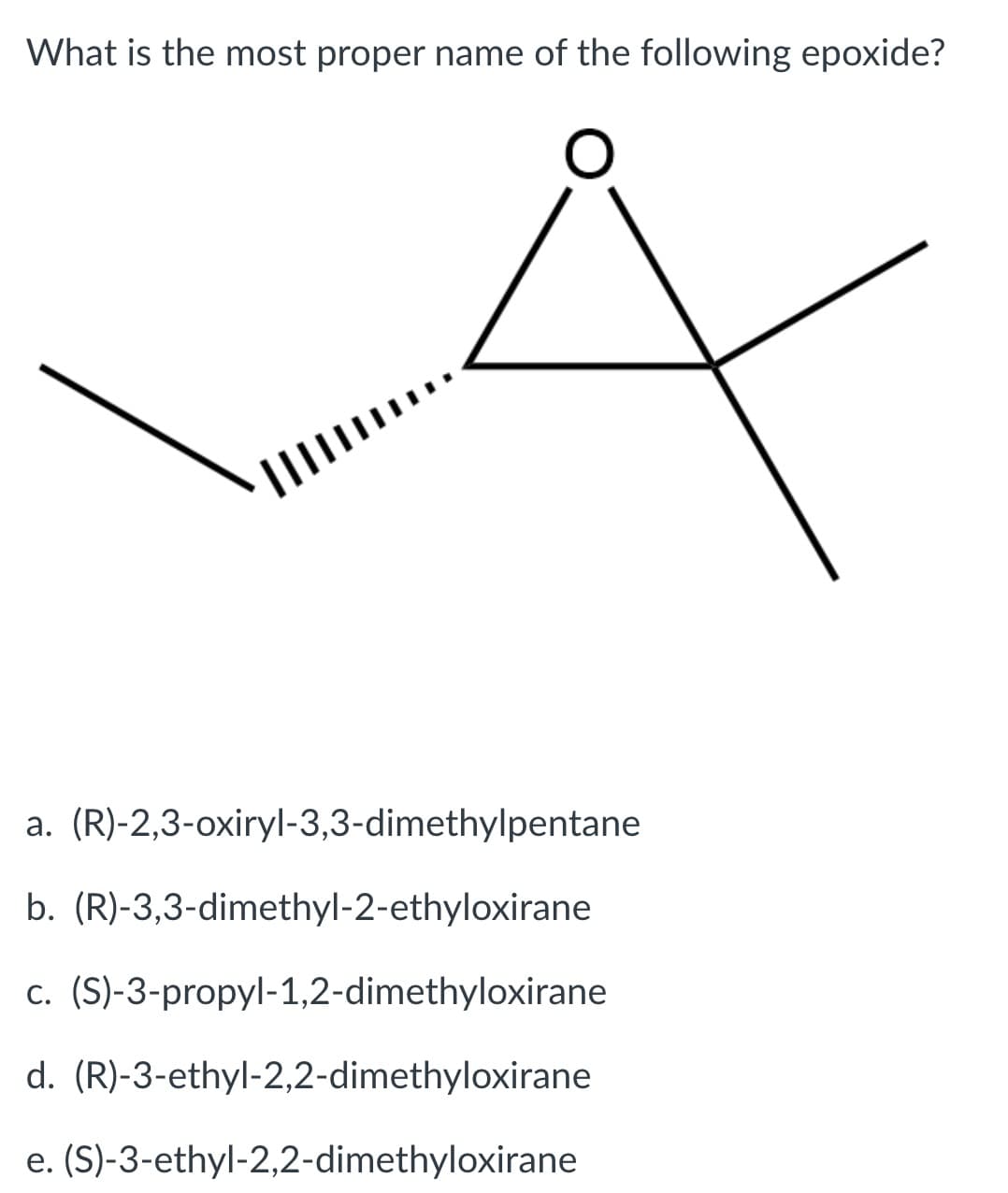 What is the most proper name of the following epoxide?
a. (R)-2,3-oxiryl-3,3-dimethylpentane
b. (R)-3,3-dimethyl-2-ethyloxirane
c. (S)-3-propyl-1,2-dimethyloxirane
d. (R)-3-ethyl-2,2-dimethyloxirane
e. (S)-3-ethyl-2,2-dimethyloxirane
