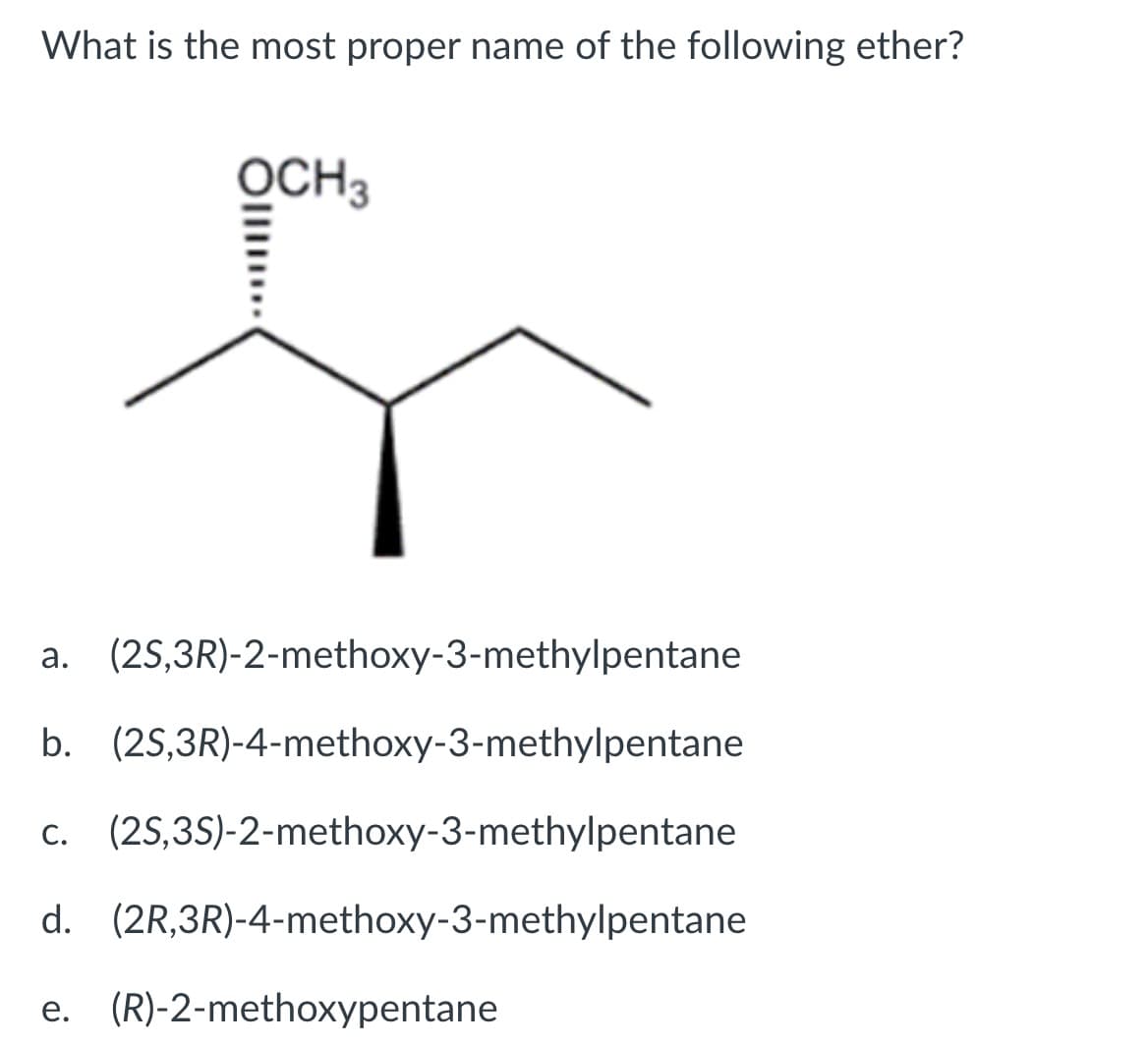 What is the most proper name of the following ether?
OCH3
a. (2S,3R)-2-methoxy-3-methylpentane
b. (2S,3R)-4-methoxy-3-methylpentane
c. (25,35)-2-methoxy-3-methylpentane
d. (2R,3R)-4-methoxy-3-methylpentane
e. (R)-2-methoxypentane
