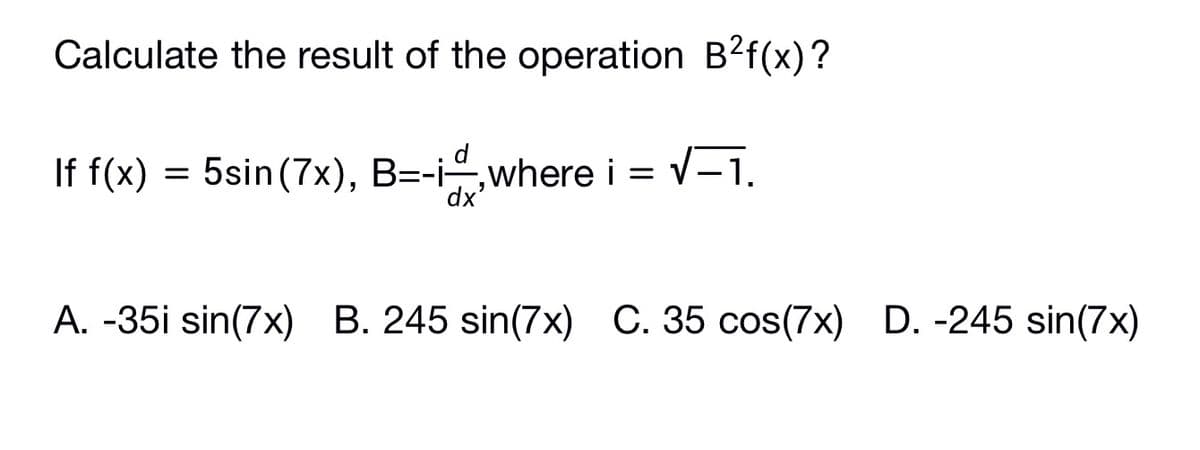 Calculate the result of the operation B?f(x)?
d
If f(x) = 5sin (7x), B=-i,where i =
v-1.
A. -35i sin(7x) B. 245 sin(7x) C. 35 cos(7x) D. -245 sin(7x)
