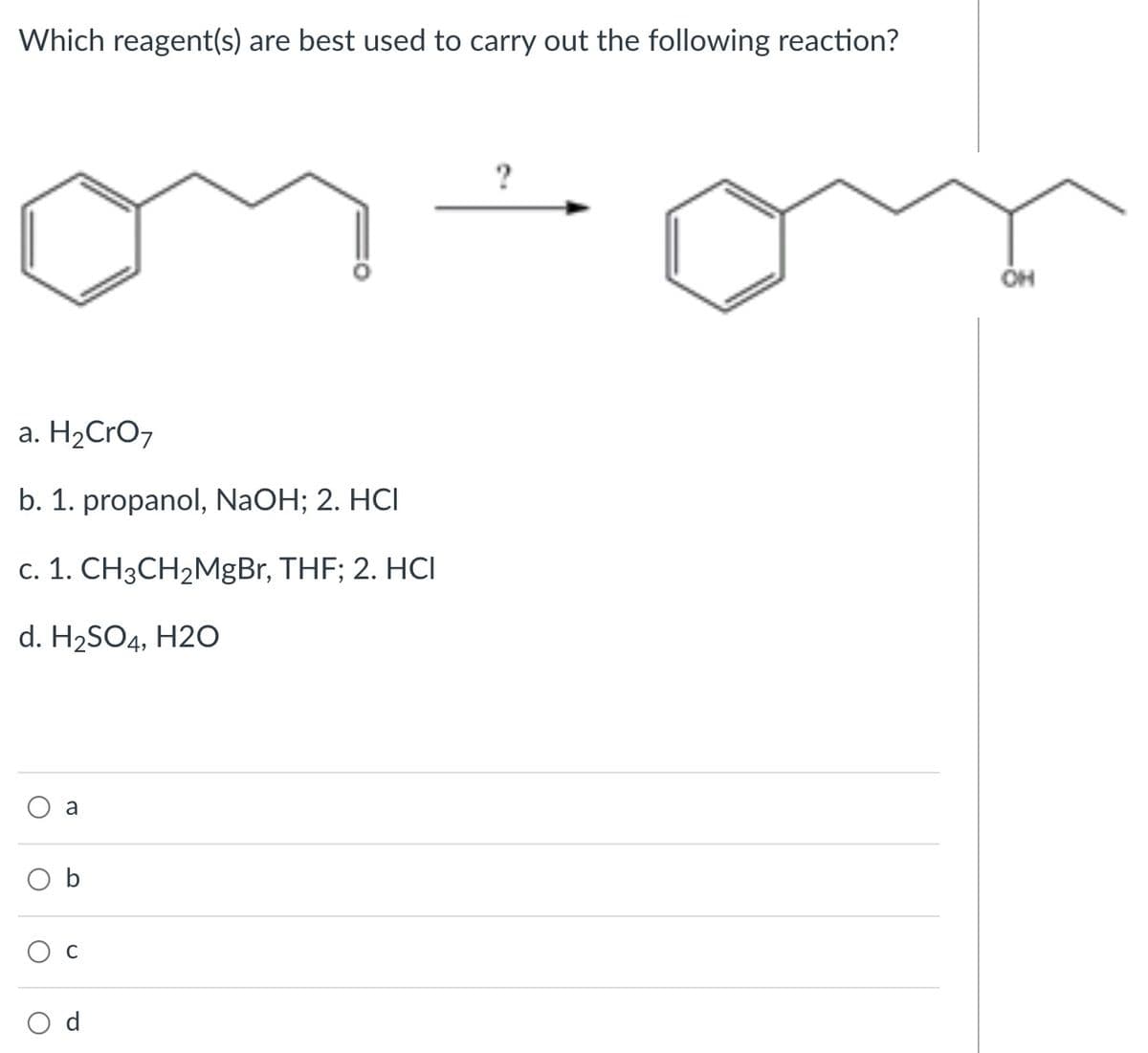 Which reagent(s) are best used to carry out the following reaction?
?
a. H2CrO7
b. 1. propanol, NaOH; 2. HCI
c. 1. CH3CH2MgBr, THF; 2. HCI
d. H2SO4, H2O
a
b
d
