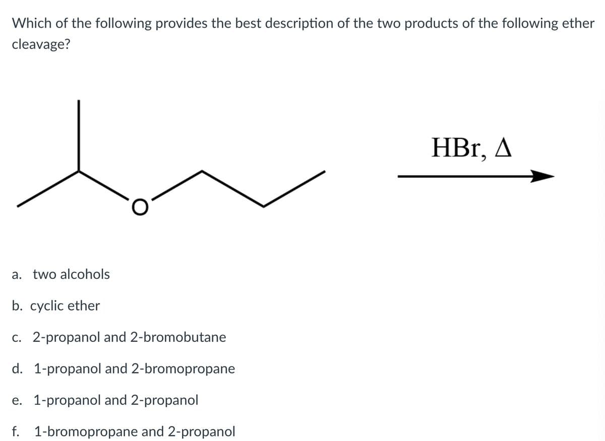 Which of the following provides the best description of the two products of the following ether
cleavage?
HBr, A
a. two alcohols
b. cyclic ether
C. 2-propanol and 2-bromobutane
d. 1-propanol and 2-bromopropane
e. 1-propanol and 2-propanol
f. 1-bromopropane and 2-propanol
