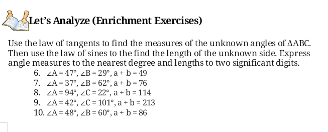 Let's Analyze (Enrichment Exercises)
Use the law of tangents to find the measures of the unknown angles of AABC.
Then use the law of sines to the find the length of the unknown side. Express
angle measures to the nearest degree and lengths to two significant digits.
6. ZA = 47°, ZB = 29°, a + b = 49
7. ZA = 37°, ZB = 62°, a + b = 76
8. ZA = 94°, 2C = 22°, a + b = 114
9. ZA = 42°, 2C = 101°, a + b = 213
10. ZA = 48°, ZB = 60°, a + b = 86
