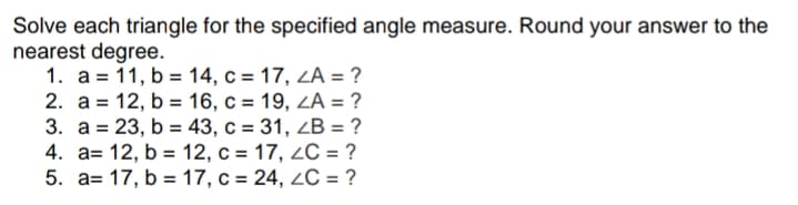 Solve each triangle for the specified angle measure. Round your answer to the
nearest degree.
1. a = 11, b = 14, c = 17, ZA = ?
2. а %3D 12, b %3 16, с %3 19, ZA 3D ?
3. а %3D 23, b %3 43, с %3D 31, 2B %3D ?
4. a= 12, b = 12, c = 17, 2C = ?
5. a= 17, b = 17, c = 24, 2C = ?
