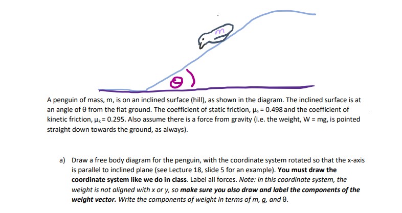 A penguin of mass, m, is on an inclined surface (hill), as shown in the diagram. The inclined surface is at
an angle of 0 from the flat ground. The coefficient of static friction, µs = 0.498 and the coefficient of
kinetic friction, Hg = 0.295. Also assume there is a force from gravity (i.e. the weight, W = mg, is pointed
straight down towards the ground, as always).
a) Draw a free body diagram for the penguin, with the coordinate system rotated so that the x-axis
is parallel to inclined plane (see Lecture 18, slide 5 for an example). You must draw the
coordinate system like we do in class. Label all forces. Note: in this coordinate system, the
weight is not aligned with x or y, so make sure you also draw and label the components of the
weight vector. Write the components of weight in terms of m, g, and 0.
