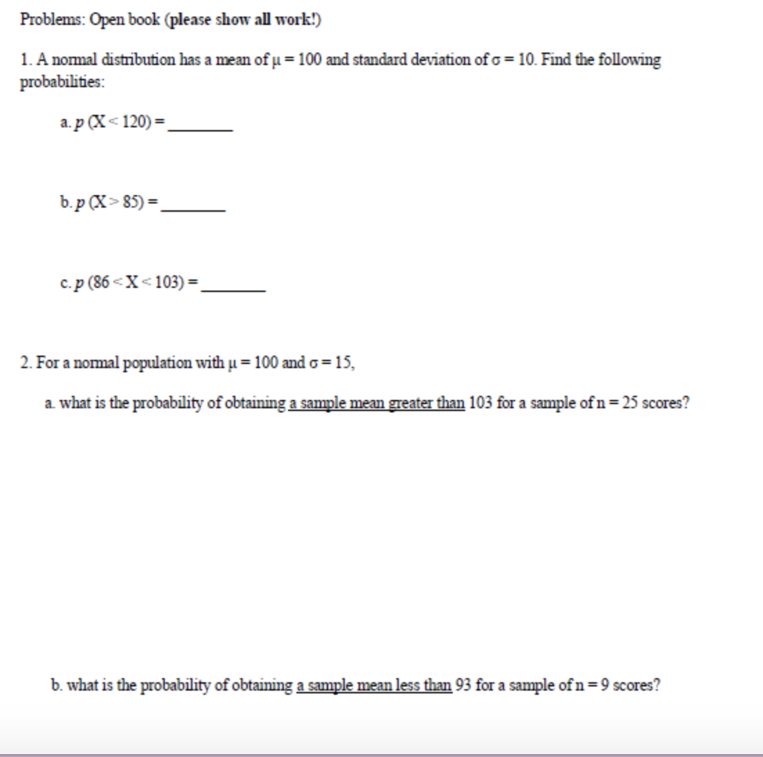 Problems: Open book (please show all work!)
1. A nomal distribution has a mean of µ=100 and standard deviation of o = 10. Find the following
probabilities:
a. p (X< 120) =.
b.p (X> 85) =.
c.p (86 <X<103) =
%3D
2. For a nomal population with u = 100 and o=15,
a what is the probability of obtaining a sample mean greater than 103 for a sample of n= 25 scores?
b. what is the probability of obtaining a sample mean less than 93 for a sample of n=9 scores?
