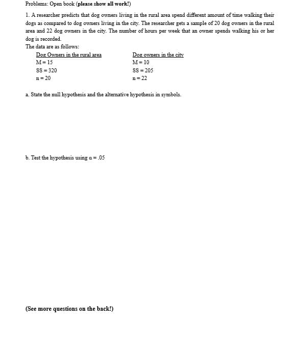 Problems: Open book (please show all work!)
1. A researcher predicts that dog owners living in the rural area spend different amount of time walking their
dogs as compared to dog owners living in the city. The researcher gets a sample of 20 dog owners in the rural
area and 22 dog owners in the city. The number of hours per week that an owner spends walking his or her
dog is recorded.
The data are as follows:
Dog Owners in the rural area
Dog owners in the city
M= 15
M= 10
SS = 320
SS = 205
n = 20
n= 22
a. State the null hypothesis and the alternative hypothesis in symbols.
b. Test the hypothesis using a = .05
(See more questions on the back!)
