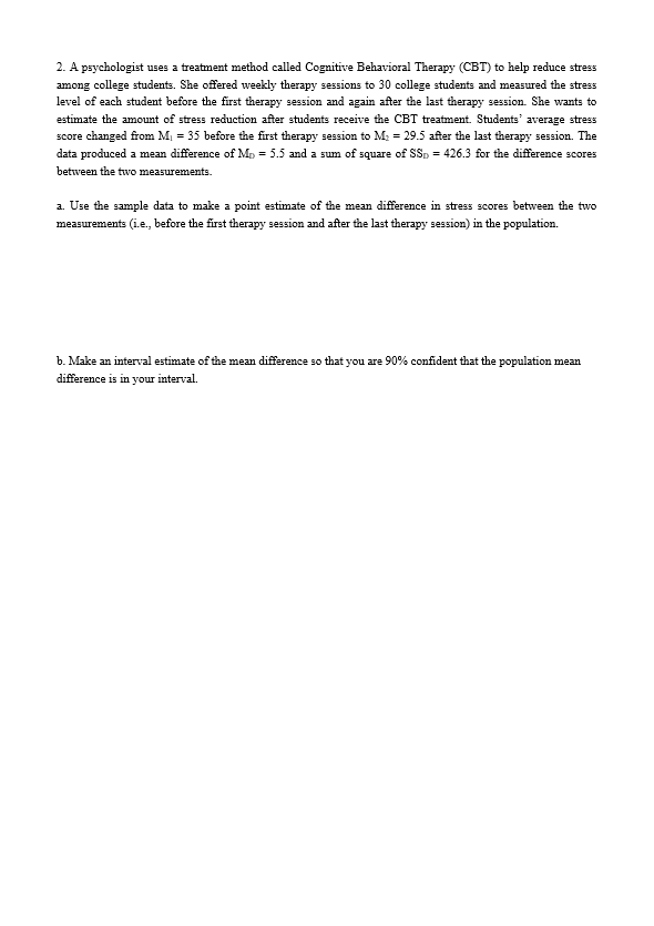 2. A psychologist uses a treatment method called Cognitive Behavioral Therapy (CBT) to help reduce stress
among college students. She offered weekly therapy sessions to 30 college students and measured the stress
level of each student before the first therapy session and again after the last therapy session. She wants to
estimate the amount of stress reduction after students receive the CBT treatment. Students' average stress
score changed from M, = 35 before the first therapy session to M: = 29.5 after the last therapy session. The
data produced a mean difference of Mo = 5.5 and a sum of square of SSp = 426.3 for the difference scores
between the two measurements.
a. Use the sample data to make a point estimate of the mean difference in stress scores between the two
measurements (i.e., before the first therapy session and after the last therapy session) in the population.
b. Make an interval estimate of the mean difference so that you are 90% confident that the population mean
difference is in your interval.
