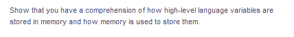 Show that you have a comprehension of how high-level language variables are
stored in memory and how memory is used to store them.