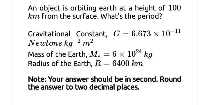 An object is orbiting earth at a height of 100
km from the surface. What's the period?
Gravitational Constant, G = 6.673 x 10-11
Newtons kg-2 m2
Mass of the Earth, Me = 6 x 10²4 kg
Radius of the Earth, R
6400 km
Note: Your answer should be in second. Round
the answer to two decimal places.
