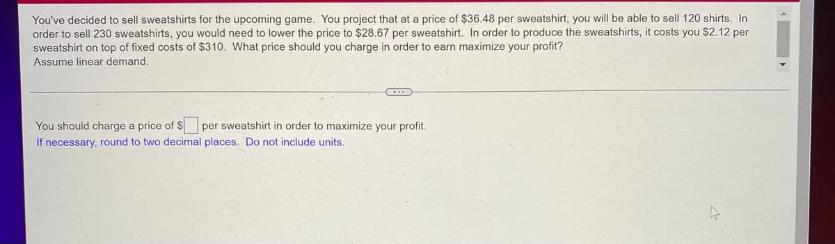 You've decided to sell sweatshirts for the upcoming game. You project that at a price of $36.48 per sweatshirt, you will be able to sell 120 shirts. In
order to sell 230 sweatshirts, you would need to lower the price to $28.67 per sweatshirt. In order to produce the sweatshirts, it costs you $2.12 per
sweatshirt on top of fixed costs of $310. What price should you charge in order to earn maximize your profit?
Assume linear demand.
C...
per sweatshirt in order to maximize your profit.
You should charge a price of $
If necessary, round to two decimal places. Do not include units.
W