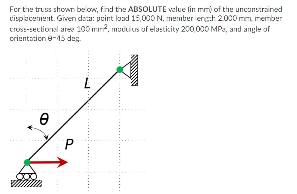 For the truss shown below, find the ABSOLUTE value (in mm) of the unconstrained
displacement. Given data: point load 15,000 N, member length 2,000 mm, member
cross-sectional area 100 mm2, modulus of elasticity 200,000 MPa, and angle of
orientation 0=45 deg.
7.
P
