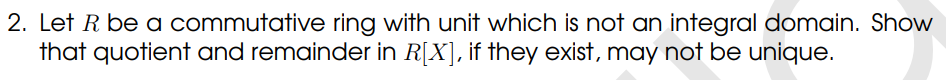 2. Let R be a commutative ring with unit which is not an integral domain. Show
that quotient and remainder in R[X], if they exist, may not be unique.