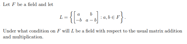 Let F be a field and let
a
L =
={[² by]: a,b€F}.
-b a-
Under what condition on F will L be a field with respect to the usual matrix addition
and multiplication.