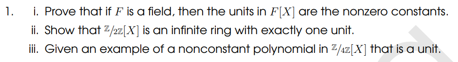 1.
i. Prove that if F is a field, then the units in F[X] are the nonzero constants.
ii. Show that Z/2z[X] is an infinite ring with exactly one unit.
iii. Given an example of a nonconstant polynomial in ²/4z[X] that is a unit.