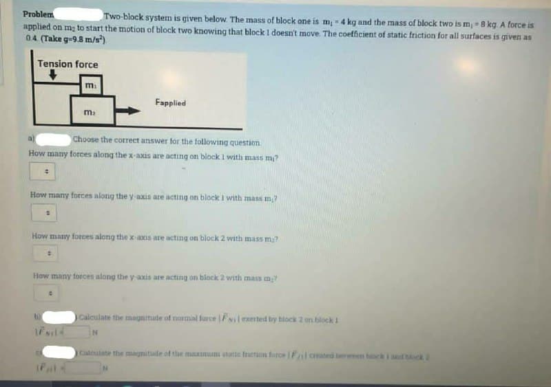 Problem
Two-block system is given below. The mass of block one is m 4 kg and the mass of block two is m, 8 kg. A force is
applied on mg to start the motion of block two knowing that block 1 doesn't move. The coefficient of static friction for all surfaces is given as
04 (Take g-9.8 m/s)
Tension force
m.
Fapplied
a)
Choose the corect answer for the following question
How many forces along the x-axis are acting on block I with mass m?
How many forces along the y-axis are acting on block I with mass m?
How many torces along the x-axis are acting on block 2 with mass m?
How many torces along the y axis are acting on block 2 with mass m?
Calculate the magnimade of normal larce Filexerted by block 2 on block
N.
Caleulate the magnitude of the muximun atatte tretion farce Falorated berween bck I t oek
