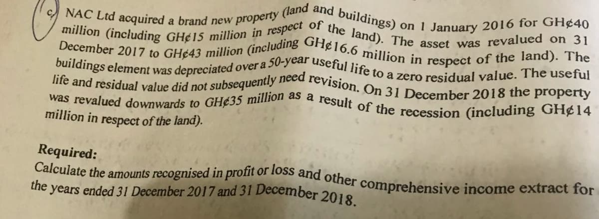 NAC Ltd acquired a brand new property (land and buildings)
Calculate the amounts recognised in profit or loss and other comprehensive income extract for
million (including GH¢15 million in respect of the land). The asset was revalued on 31
the years ended 31 December 2017 and 31 December 2018.
buildings element was depreciated over a 50-year useful life to a zero residual value. The useful
December 2017 to GH¢43 million (including GH¢16.6 million in respect of the land). The
life and residual value did not subsequently need revision. On 31 December 2018 the property
was revalued downwards to GH¢35 million as a result of the recession (including GH¢14
on 1 January 2016 for GH¢40
million in respect of the land).
Required:
