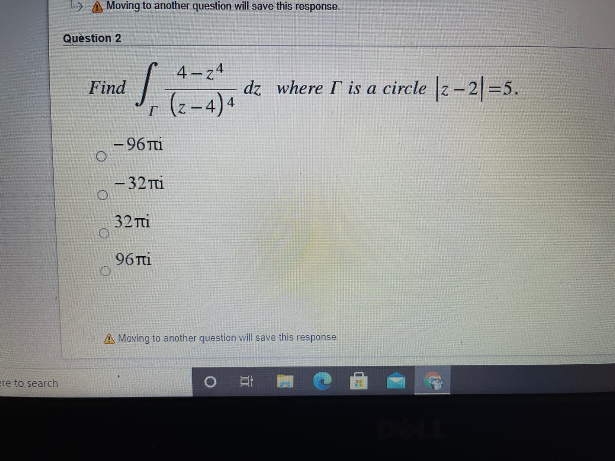 Moving to another question will save this response.
Quèstion 2
4-z4
Find
dz where I is a circle z-2=5.
(2-4)4
- 96 Ti
-32 Ti
32 Ti
96 Tti
A Moving to another question will save this response.
re to search
