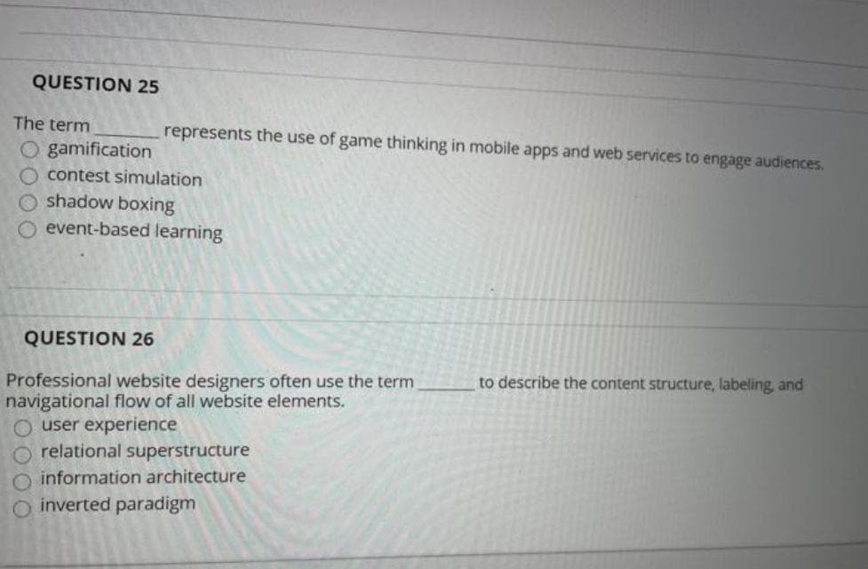 QUESTION 25
The term
represents the use of game thinking in mobile apps and web services to engage audiences.
O gamification
contest simulation
shadow boxing
event-based learning
QUESTION 26
to describe the content structure, labeling, and
Professional website designers often use the term
navigational flow of all website elements.
O user experience
relational superstructure
information architecture
inverted paradigm
DOO
