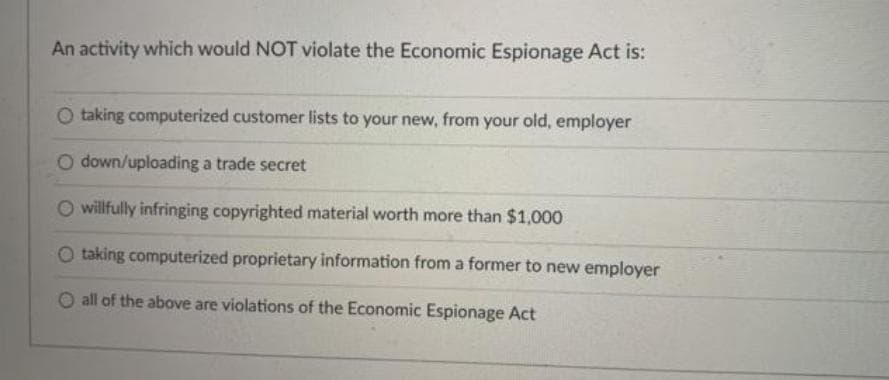 An activity which would NOT violate the Economic Espionage Act is:
taking computerized customer lists to your new, from your old, employer
O down/uploading a trade secret
O willfully infringing copyrighted material worth more than $1,000
O taking computerized proprietary information from a former to new employer
O all of the above are violations of the Economic Espionage Act
