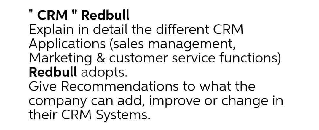 " CRM " Redbull
Explain in detail the different CRM
Applications (sales management,
Marketing & customer service functions)
Redbull adopts.
Give Recommendations to what the
company can add, improve or change in
their CRM Systems.
