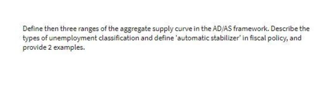 Define then three ranges of the aggregate supply curve in the AD/AS framework. Describe the
types of unemployment classification and define 'automatic stabilizer' in fiscal policy, and
provide 2 examples.
