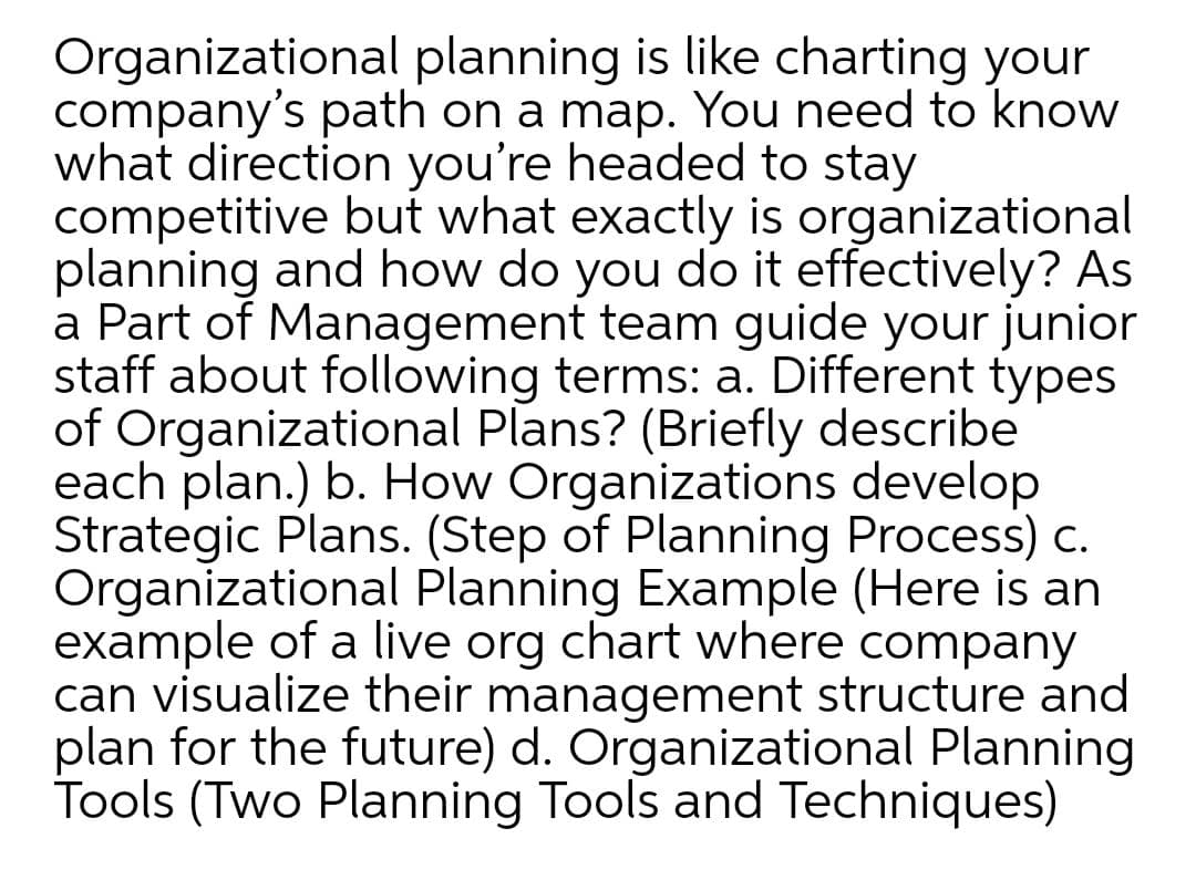 Organizational planning is like charting your
company's path on a map. You need to know
what direction you're headed to stay
competitive but what exactly is organizational
planning and how do you do it effectively? As
a Part of Management team guide your junior
staff about following terms: a. Different types
of Organizational Plans? (Briefly describe
each plan.) b. How Organizations develop
Strategic Plans. (Step of Planning Process) c.
Organizational Planning Example (Here is an
example of a live org chart where company
can visualize their management structure and
plan for the future) d. Organizational Planning
Tools (Two Planning Tools and Techniques)
