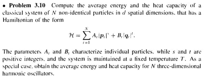 • Problem 3.10 Compute the average energy and the heat capacity of a
classical system of N non-identical particles in d spatial dimensions, that has a
Hamiltonian of the form
H = EA,\p.l' + B, lq. ".
i=1
The parameters A, and B, characterize individual particles. while s and 1 are
positive integers. and the system is maintained at a fixed temperature T. As a
special case, obtain the average energy and heat capacity for N three-dimensional
harmonic oscillators.
