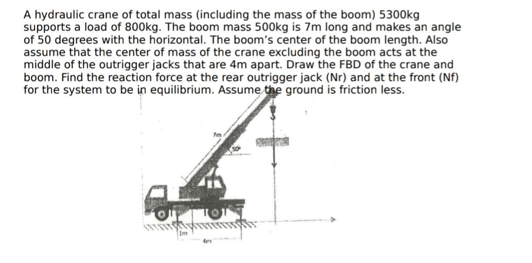 A hydraulic crane of total mass (including the mass of the boom) 5300kg
supports a load of 800kg. The boom mass 500kg is 7m long and makes an angle
of 50 degrees with the horizontal. The boom's center of the boom length. Also
assume that the center of mass of the crane excluding the boom acts at the
middle of the outrigger jacks that are 4m apart. Draw the FBD of the crane and
boom. Find the reaction force at the rear outrigger jack (Nr) and at the front (Nf)
for the system to be in equilibrium. Assume the ground is friction less.
