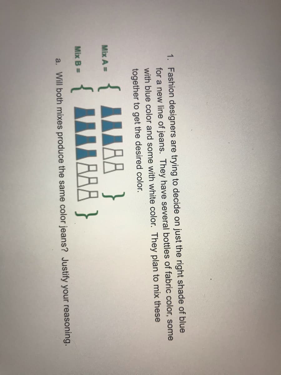 1. Fashion designers are trying to decide on just the right shade of blue
for a new line of jeans. They have several bottles of fabric color, some
with blue color and some with white color. They plan to mix these
together to get the desired color.
{ IILAA }
{ IIILBAA }
Mix A =
Mix B =
a. Will both mixes produce the same color jeans? Justify your reasoning.
