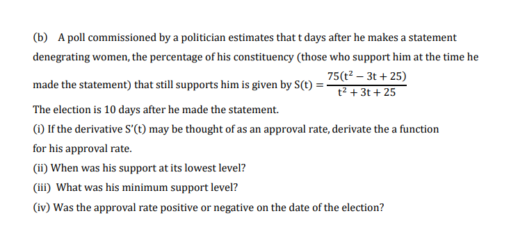 (b) A poll commissioned by a politician estimates that t days after he makes a statement
denegrating women, the percentage of his constituency (those who support him at the time he
75(t2 – 3t + 25)
t² + 3t + 25
made the statement) that still supports him is given by S(t) :
The election is 10 days after he made the statement.
(i) If the derivative S'(t) may be thought of as an approval rate, derivate the a function
for his approval rate.
(ii) When was his support at its lowest level?
(iii) What was his minimum support level?
(iv) Was the approval rate positive or negative on the date of the election?
