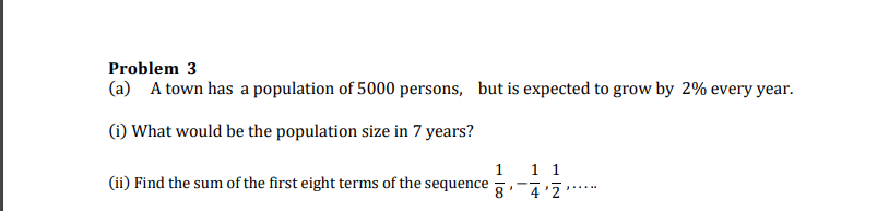 Problem 3
(a) A town has a population of 5000 persons, but is expected to grow by 2% every year.
(1) What would be the population size in 7 years?
1
11
(ii) Find the sum of the first eight terms of the sequence
8' 4'2
