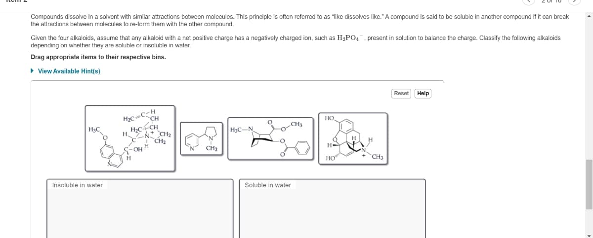 Compounds dissolve in a solvent with similar attractions between molecules. This principle is often referred to as "like dissolves like." A compound is said to be soluble in another compound if it can break
the attractions between molecules to re-form them with the other compound.
Given the four alkaloids, assume that any alkaloid with a net positive charge has a negatively charged ion, such as H₂PO4, present in solution to balance the charge. Classify the following alkaloids
depending on whether they are soluble or insoluble in water.
Drag appropriate items to their respective bins.
▸ View Available Hint(s)
H₂C
Insoluble in water
H₂C=C-H
CH
H₂C--CH
H N CH₂
CH₂
OH H
H
CH₂
H3C-N
CH3
Soluble in water
HO
HE
HO
H
CH3
Reset Help