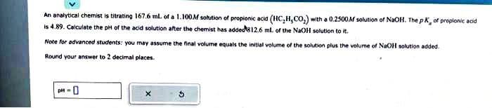 An analytical chemist is titrating 167.6 ml. of a 1.100M solution of propionic acid (HC₂H,CO₂) with a 0.2500M solution of NaOH. The pK, of proplonic acid
is 4.89. Calculate the pH of the acid solution after the chemist has added 8 12.6 ml. of the NaOH solution to it.
Note for advanced students: you may assume the final volume equals the initial volume of the solution plus the volume of NaOH solution added.
Round your answer to 2 decimal places.
pH-0