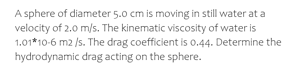 A sphere of diameter 5.0 cm is moving in still water at a
velocity of 2.0 m/s. The kinematic viscosity of water is
1.01*10-6 m2 /s. The drag coefficient is 0.44. Determine the
hydrodynamic drag acting on the sphere.