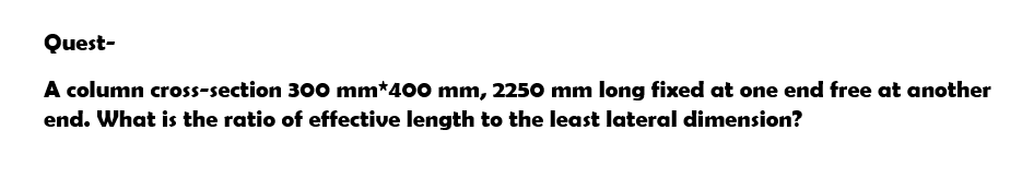 Quest-
A column cross-section 300 mm*400 mm, 2250 mm long fixed at one end free at another
end. What is the ratio of effective length to the least lateral dimension?