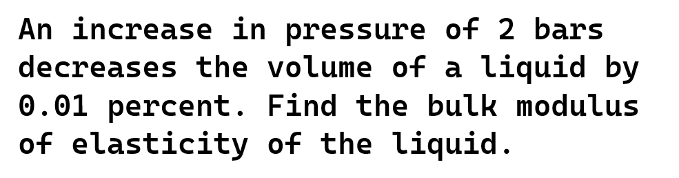 An increase in pressure of 2 bars
decreases the volume of a liquid by
0.01 percent. Find the bulk modulus
of elasticity
of the liquid.