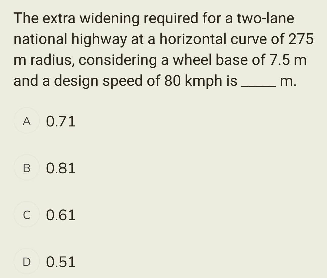 The extra widening required for a two-lane
national highway at a horizontal curve of 275
m radius, considering a wheel base of 7.5 m
and a design speed of 80 kmph is
m.
A 0.71
B 0.81
с 0.61
D 0.51