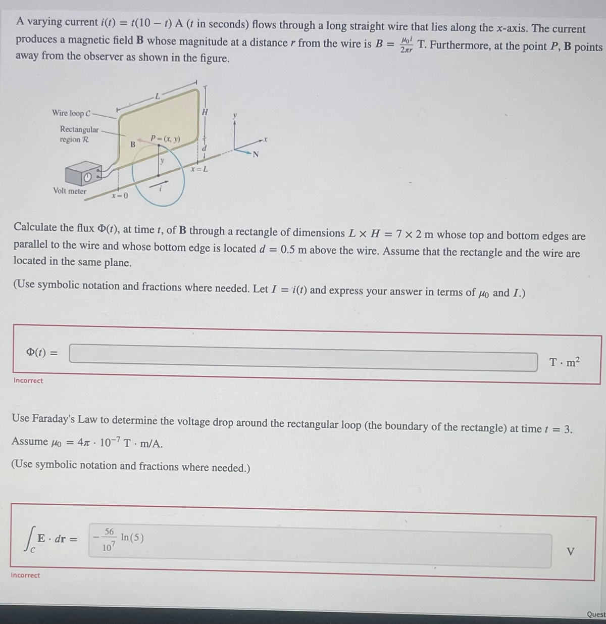 A varying current i(t) = t(10-t) A (t in seconds) flows through a long straight wire that lies along the x-axis. The current
produces a magnetic field B whose magnitude at a distance r from the wire is B = T. Furthermore, at the point P, B points
away from the observer as shown in the figure.
Hol
2кг
Wire loop C
Incorrect
Φ(t) =
Rectangular
region R
Volt meter
Incorrect
x=0
E. dr =
B
Calculate the flux (1), at time t, of B through a rectangle of dimensions L x H = 7 x 2 m whose top and bottom edges are
parallel to the wire and whose bottom edge is located d = 0.5 m above the wire. Assume that the rectangle and the wire are
located in the same plane.
(Use symbolic notation and fractions where needed. Let I = i(t) and express your answer in terms of μo and I.)
56
107
P = (x, y)
y
In (5)
H
Use Faraday's Law to determine the voltage drop around the rectangular loop (the boundary of the rectangle) at time t = 3.
Assume μ = 4 . 10-7 T.m/A.
(Use symbolic notation and fractions where needed.)
x = L
T.m²
V
Quest