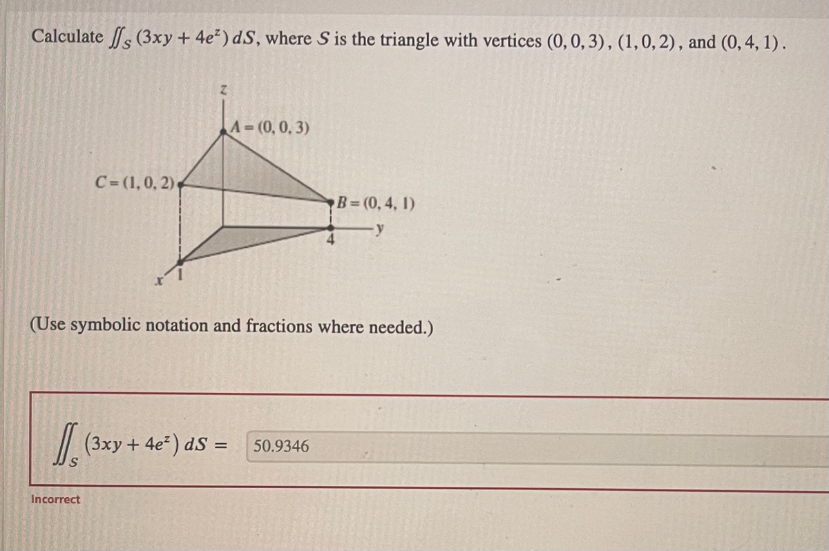 Calculate (3xy + 4e²) dS, where S is the triangle with vertices (0, 0, 3), (1, 0, 2), and (0, 4, 1).
1₁
C=(1,0, 2).
Incorrect
N
(Use symbolic notation and fractions where needed.)
A=(0, 0, 3)
(3xy + 4e²) dS =
B=(0,4, 1)
-y
50.9346