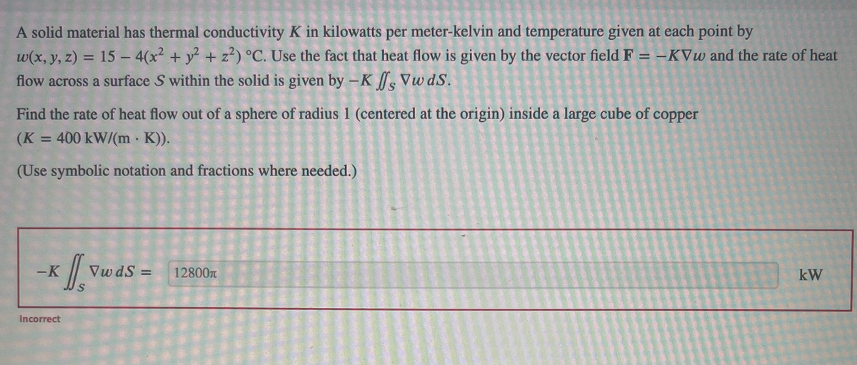 A solid material has thermal conductivity K in kilowatts per meter-kelvin and temperature given at each point by
w(x, y, z) = 15 - 4(x² + y² + z²) °C. Use the fact that heat flow is given by the vector field F = -KVw and the rate of heat
flow across a surface S within the solid is given by -K , Vw dS.
Find the rate of heat flow out of a sphere of radius 1 (centered at the origin) inside a large cube of copper
(K = 400 kW/(m · K)).
(Use symbolic notation and fractions where needed.)
x [Vu
S
-K
Incorrect
VwdS =
12800
kW