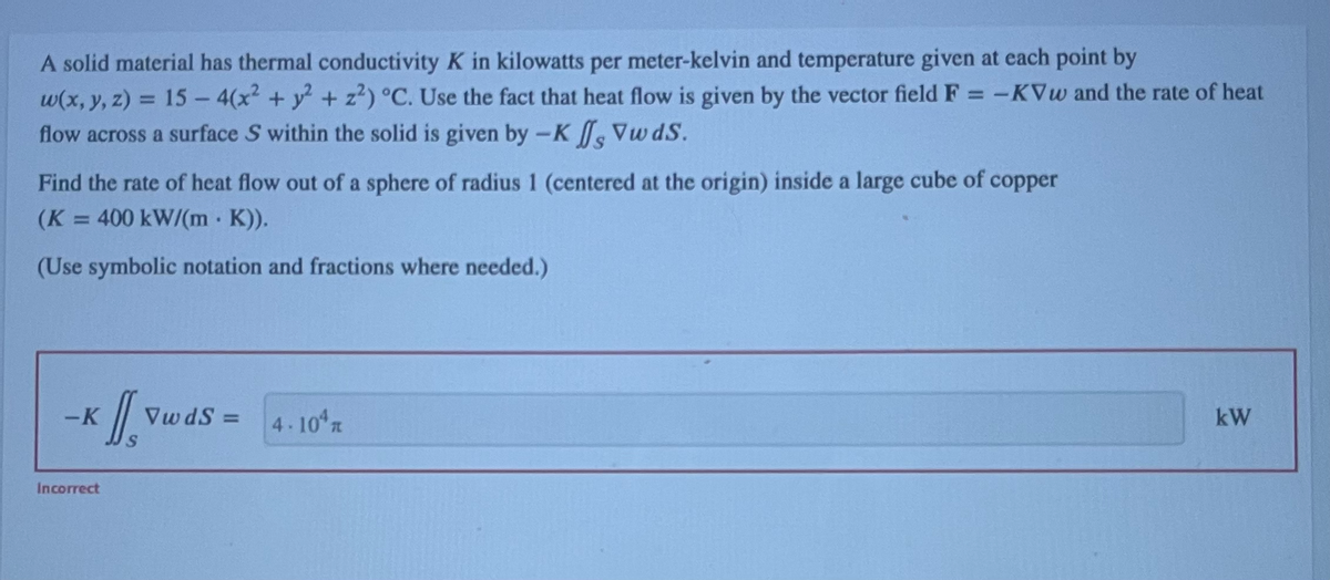 A solid material has thermal conductivity K in kilowatts per meter-kelvin and temperature given at each point by
w(x, y, z) = 15 - 4(x² + y² + z²) °C. Use the fact that heat flow is given by the vector field F = -KVw and the rate of heat
flow across a surface S within the solid is given by -K , VwdS.
Find the rate of heat flow out of a sphere of radius 1 (centered at the origin) inside a large cube of copper
(K = 400 kW/(m · K)).
(Use symbolic notation and fractions where needed.)
-K
Incorrect
D
VwdS=
4.104
kW