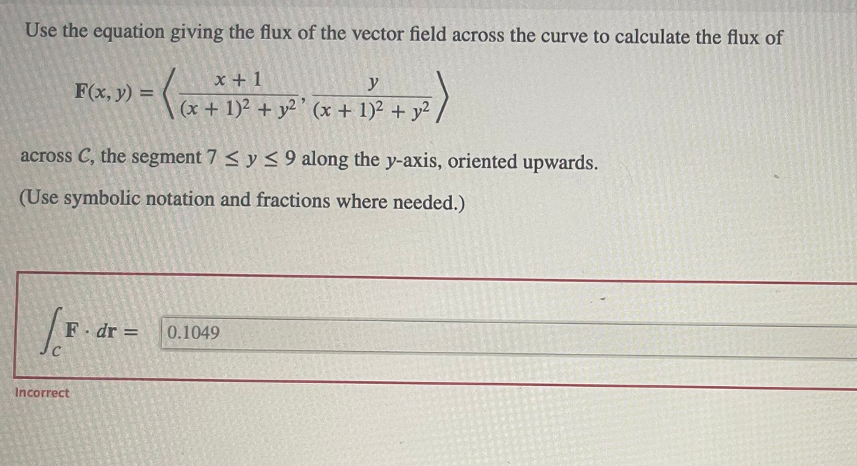 Use the equation giving the flux of the vector field across the curve to calculate the flux of
x+1
y
F(x, y) = ( (x + 1)² + y²¹ (x + 1)² + y²
across C, the segment 7 ≤ y ≤ 9 along the y-axis, oriented upwards.
(Use symbolic notation and fractions where needed.)
/F
C
F. dr =
Incorrect
0.1049