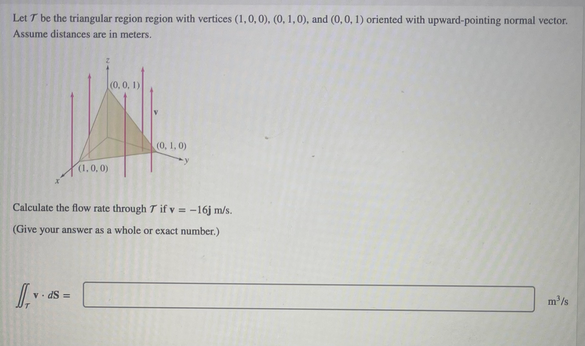 Let T be the triangular region region with vertices (1, 0, 0), (0, 1, 0), and (0, 0, 1) oriented with upward-pointing normal vector.
Assume distances are in meters.
v. ds
(1, 0, 0)
||
(0, 0, 1)
Calculate the flow rate through T if v = -16j m/s.
(Give your answer as a whole or exact number.)
(0, 1, 0)
m³/s