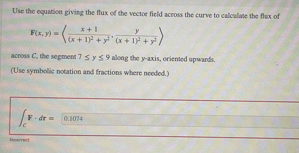 Use the equation giving the flux of the vector field across the curve to calculate the flux of
x+1
y
(₁.
(x + 1)² + y²' (x + 1)² + y²
F(x, y):
across C, the segment 7 ≤ y ≤ 9 along the y-axis, oriented upwards.
(Use symbolic notation and fractions where needed.)
[F
C
=
Incorrect
F. dr = 0.1074