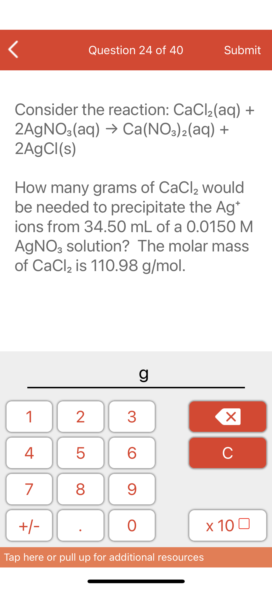 Question 24 of 40
Submit
Consider the reaction: CaCl2(aq) +
2AGNO3(aq) → Ca(NO3)2(aq) +
2A9CI(s)
How many grams of CaCl, would
be needed to precipitate the Ag*
ions from 34.50 mL of a 0.0150 M
AGNO, solution? The molar mass
of CaCl, is 110.98 g/mol.
g
1
3
4
C
7
9.
+/-
х 100
Tap here or pull up for additional resources
LO
00
