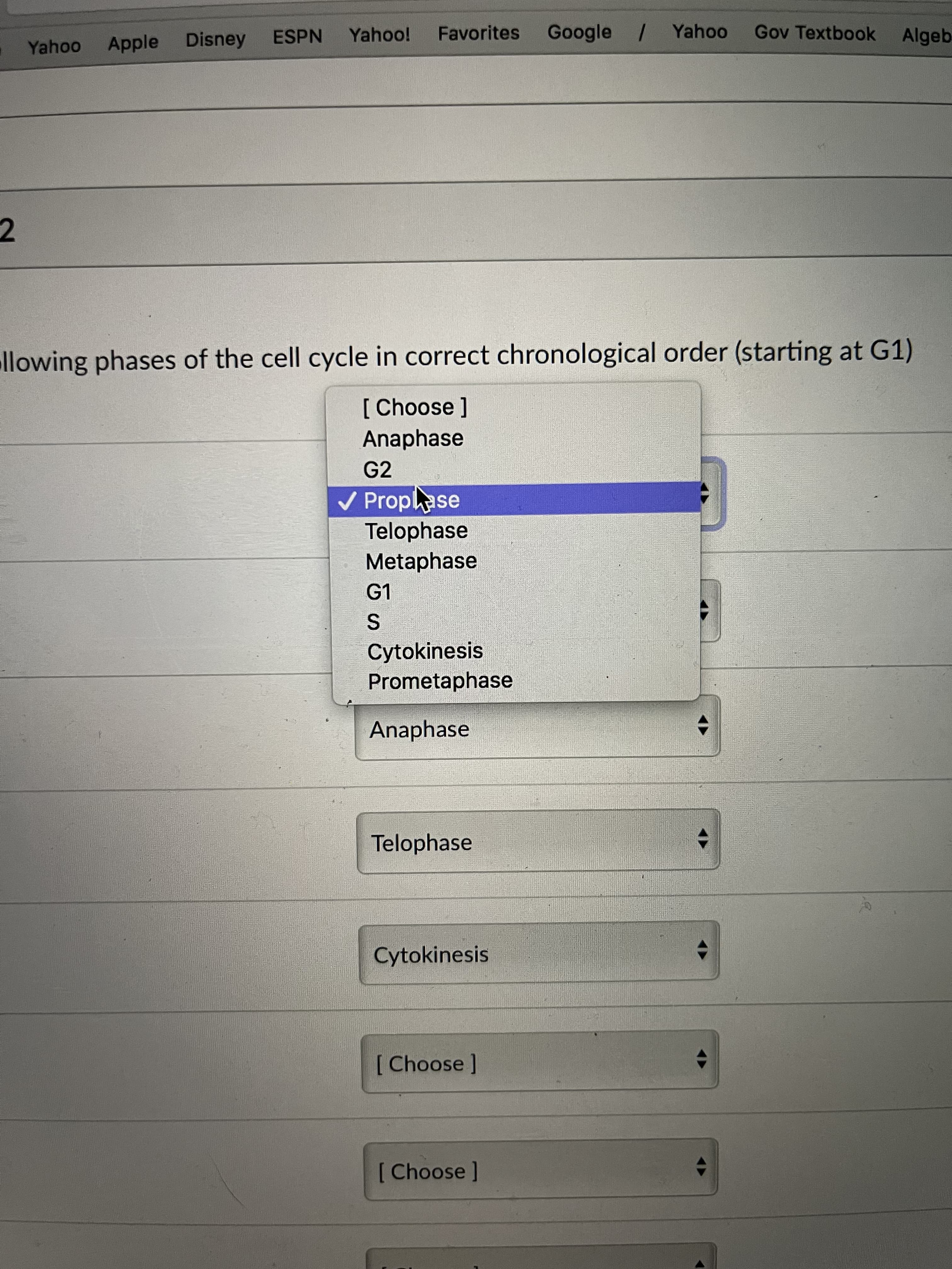 Yahoo
Apple
Disney
ESPN
Favorites
Google / Yahoo
Gov Textbook Algeb
2.
llowing phases of the cell cycle in correct chronological order (starting at G1)
[ Choose]
Anaphase
G2
V Proplase
Telophase
Metaphase
G1
Cytokinesis
Prometaphase
Anaphase
Telophase
Cytokinesis
[Choose]
[ Choose]
