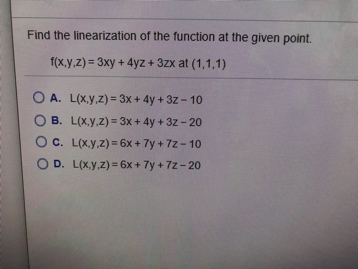 Find the linearization of the function at the given point.
f(x,y.z)%3D 3xy + 4yz + 3zx at (1,1,1)
O A. L(Xy.z)= 3x + 4y + 3z-10
O B. L(Xy.z)3D 3x+ 4y + 3z - 20
O C. L(x.y.z)=6x+7y+7z10
O D. L(xy.z) = 6x +7y + 7z-20
Z)%3D6X
