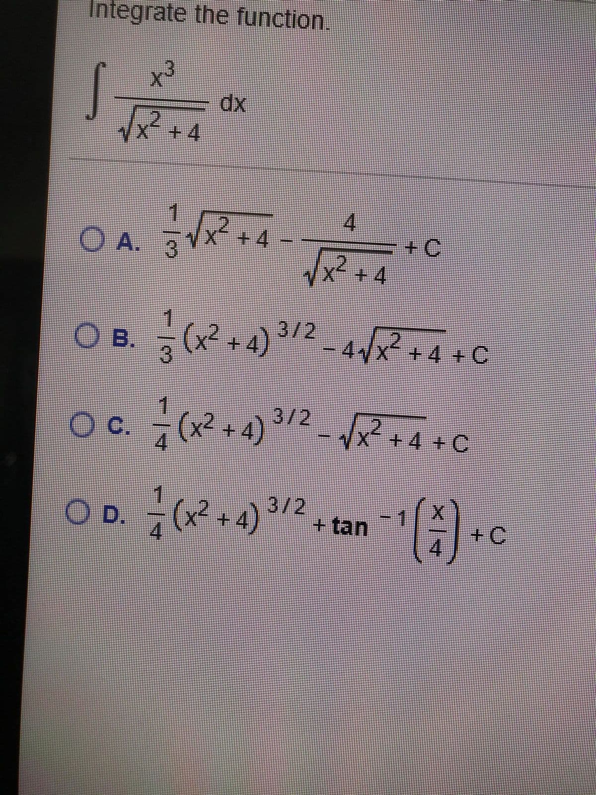 Integrate the function.
x3
+4
4.
+4
x² +4
O A.
+C
O B. (x² + 4) ³/2_ 4R+4+C
3/2
c.
4.
(x2 +4)
+4 + C
OD.
(x? +4)
3/2
+tan
+C
