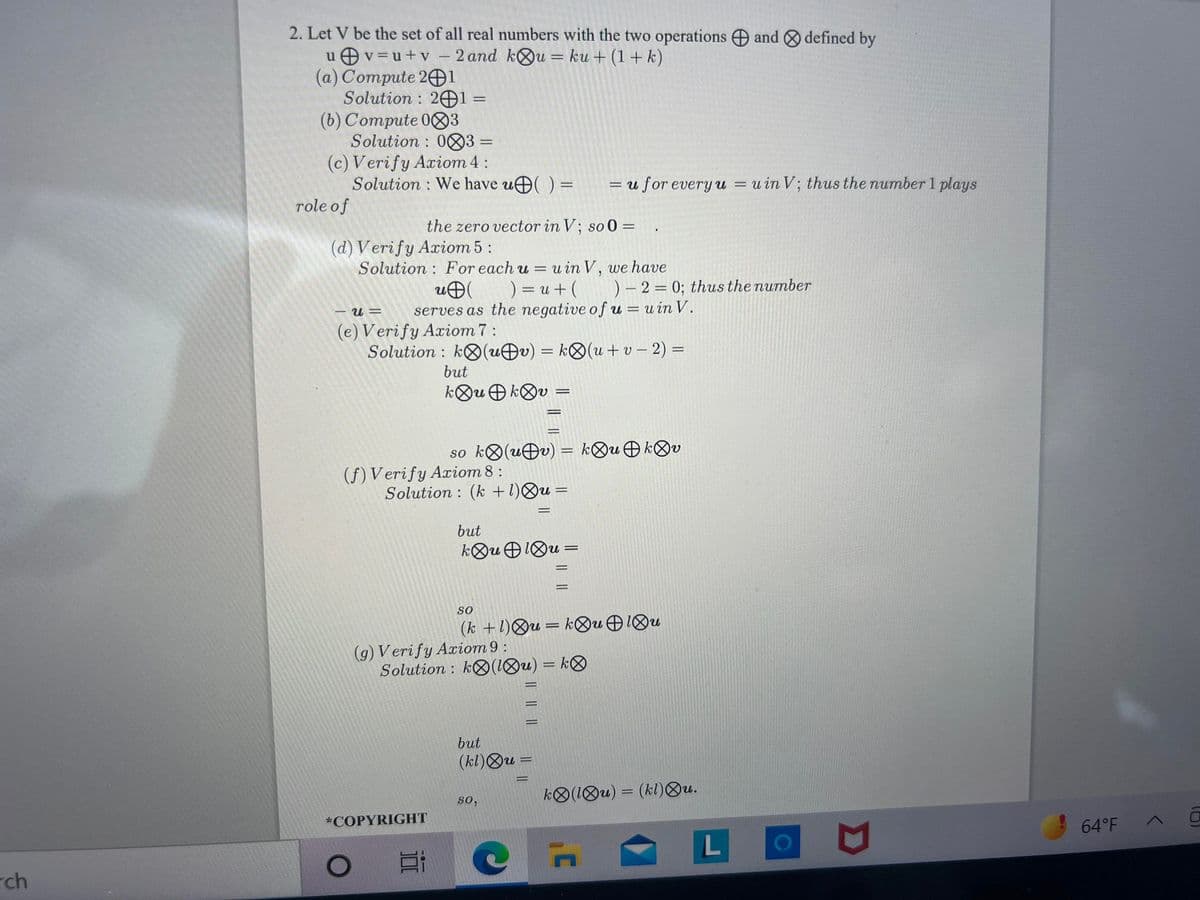 2. Let V be the set of all real numbers with the two operations and defined by
u Ov=u+v – 2 and kOu = ku + (1+ k)
(a) Compute 201
Solution : 2Ð1 =
(b) Compute 083
Solution : 083 =
(c) Verify Axiom 4:
Solution : We have u( ) =
%3D
= u for every u = uin V; thus the number 1 plays
role of
the zero vector in V; so 0 =
(d) V erify Axiom 5:
Solution : For each u = u in V, we have
uÐ
serves as the negative of u = u in V.
) = u + ( )– 2 = 0; thus the number
%3D
(e) Verify Axiom 7 :
Solution : kO(uÐv) = k®(u+ v – 2) =
but
kOu O kOv
so ko(uÐv) = k®uOkOv
(f) Verify Axiom 8 :
Solution : (k +1)Ou =
%3D
but
so
(k +1)Qu= k&u 1Ou
(g) Verify Axiom 9 :
Solution : kO(1Ou) = k®
%3D
%3D
%3D
but
(kl)Ou =
k®(1Ou) = (kl)®u.
%3D
so,
*COPYRIGHT
64°F A
rch
IL || ||
