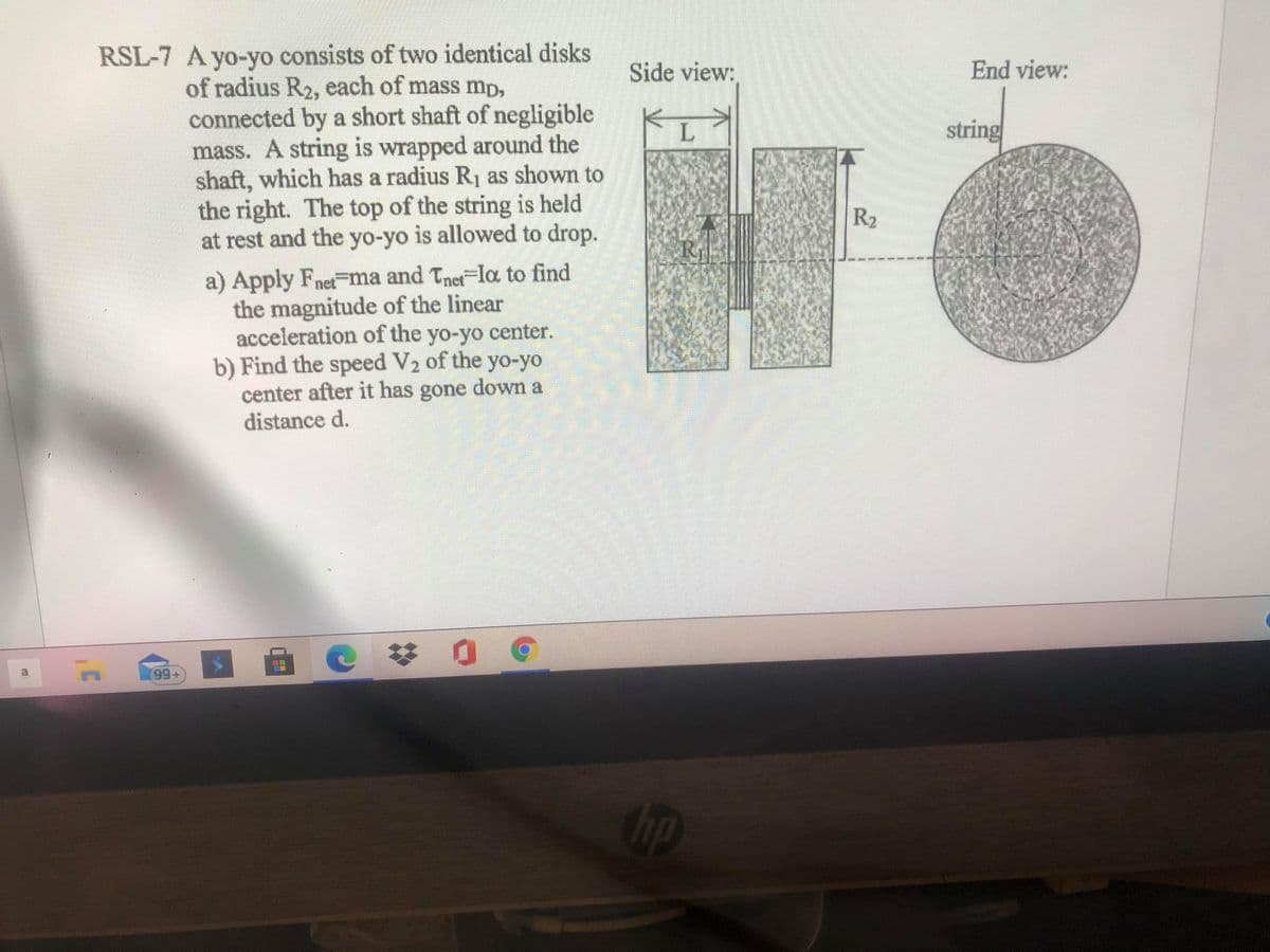 RSL-7 A yo-yo consists of two identical disks
of radius R2, each of mass mp,
connected by a short shaft of negligible
mass. A string is wrapped around the
shaft, which has a radius R1 as shown to
the right. The top of the string is held
at rest and the yo-yo is allowed to drop.
Side view:
End view:
string
R2
a) Apply Fnet-nma and Tnet-la to find
the magnitude of the linear
acceleration of the yo-yo center.
b) Find the speed V2 of the yo-yo
center after it has gone down a
distance d.
99+
up
